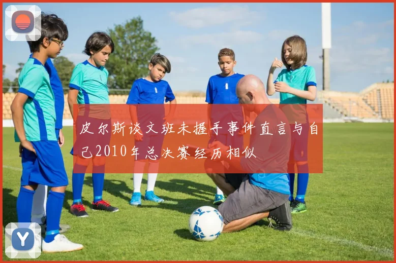 皮尔斯谈文班未握手事件直言与自己2010年总决赛经历相似
