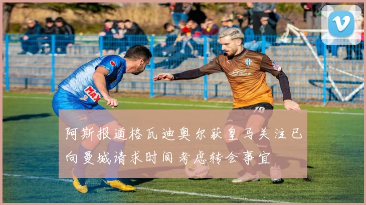 阿斯报道格瓦迪奥尔获皇马关注已向曼城请求时间考虑转会事宜
