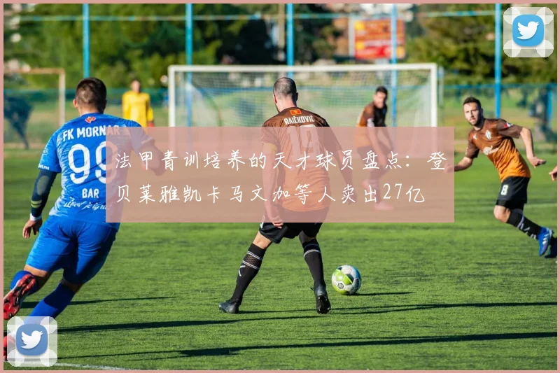 法甲青训培养的天才球员盘点：登贝莱雅凯卡马文加等人卖出27亿