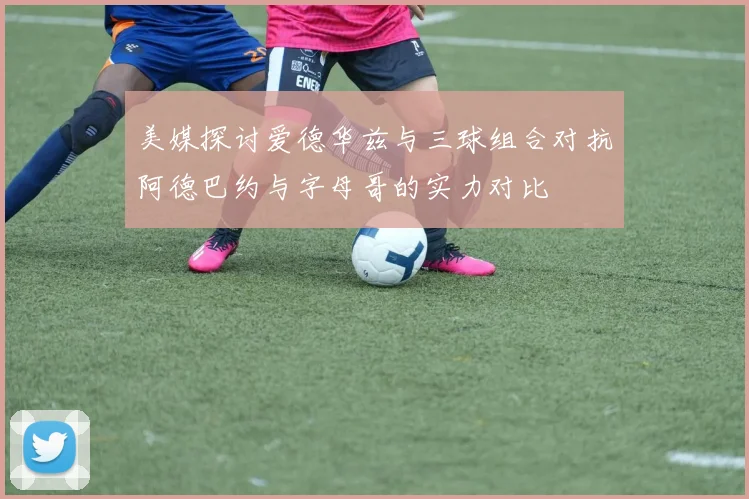 美媒探讨爱德华兹与三球组合对抗阿德巴约与字母哥的实力对比
