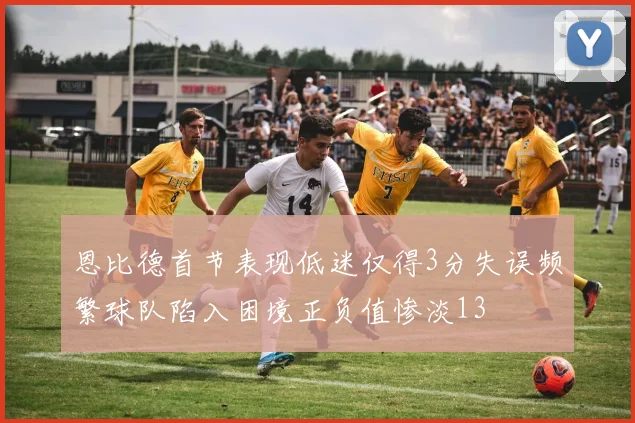 恩比德首节表现低迷仅得3分失误频繁球队陷入困境正负值惨淡13