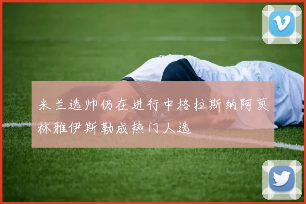 米兰选帅仍在进行中格拉斯纳阿莫林雅伊斯勒成热门人选