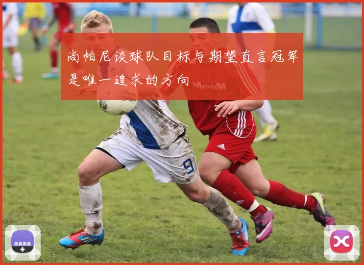 尚帕尼谈球队目标与期望直言冠军是唯一追求的方向