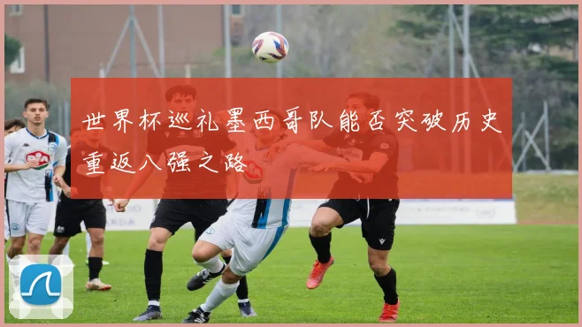 世界杯巡礼墨西哥队能否突破历史重返八强之路