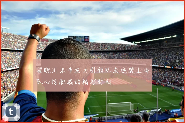 翟晓川末节发力引领队友逆袭上海队心惊胆战的精彩时刻