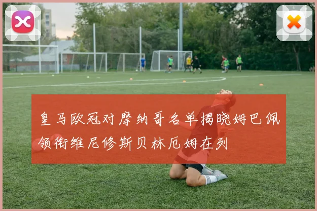 皇马欧冠对摩纳哥名单揭晓姆巴佩领衔维尼修斯贝林厄姆在列