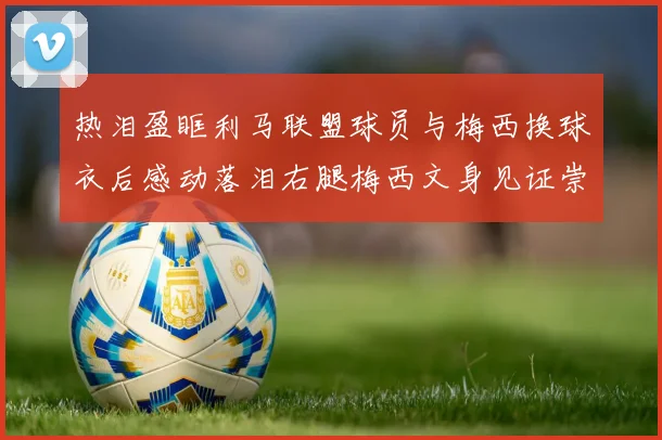 热泪盈眶利马联盟球员与梅西换球衣后感动落泪右腿梅西文身见证崇拜之情