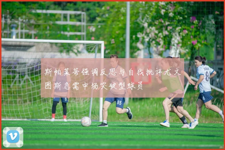斯帕莱蒂强调反思与自我批评尤文图斯急需中场突破型球员