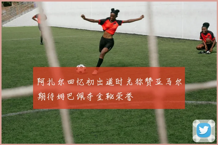 阿扎尔回忆初出道时光称赞亚马尔期待姆巴佩夺金靴荣誉