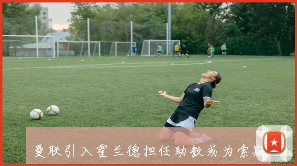 曼联引入霍兰德担任助教或为索斯盖特上任铺路的深层解析