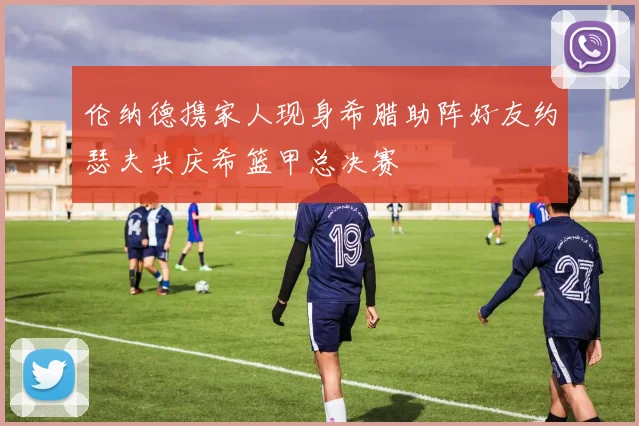 伦纳德携家人现身希腊助阵好友约瑟夫共庆希篮甲总决赛