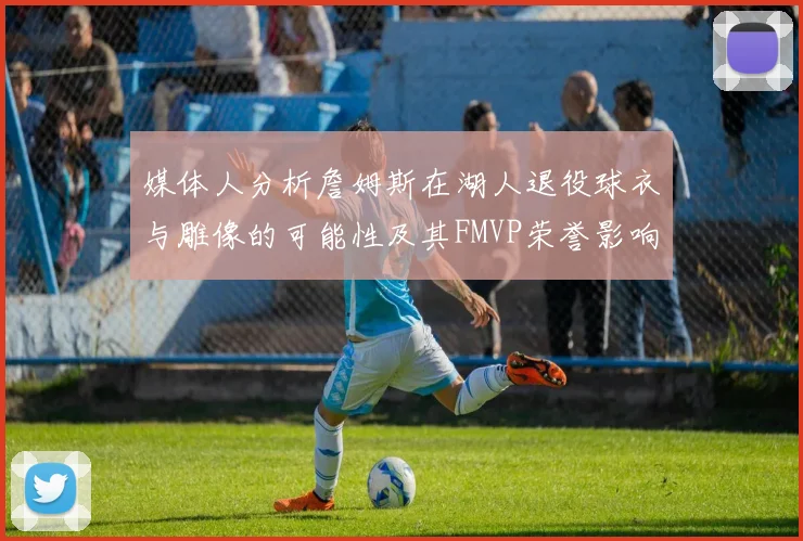 媒体人分析詹姆斯在湖人退役球衣与雕像的可能性及其FMVP荣誉影响