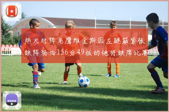 热火对阵老鹰维金斯因左腿筋紧张缺阵场均156分49板的他将缺席比赛